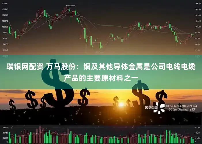 瑞银网配资 万马股份：铜及其他导体金属是公司电线电缆产品的主要原材料之一