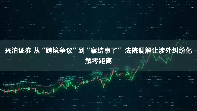 兴泊证券 从“跨境争议”到“案结事了” 法院调解让涉外纠纷化解零距离