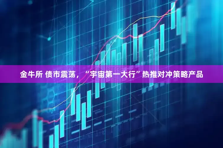 金牛所 债市震荡，“宇宙第一大行”热推对冲策略产品