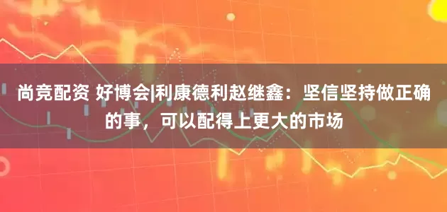 尚竞配资 好博会|利康德利赵继鑫：坚信坚持做正确的事，可以配得上更大的市场