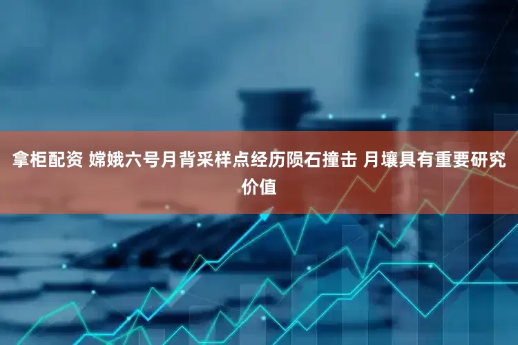 拿柜配资 嫦娥六号月背采样点经历陨石撞击 月壤具有重要研究价值