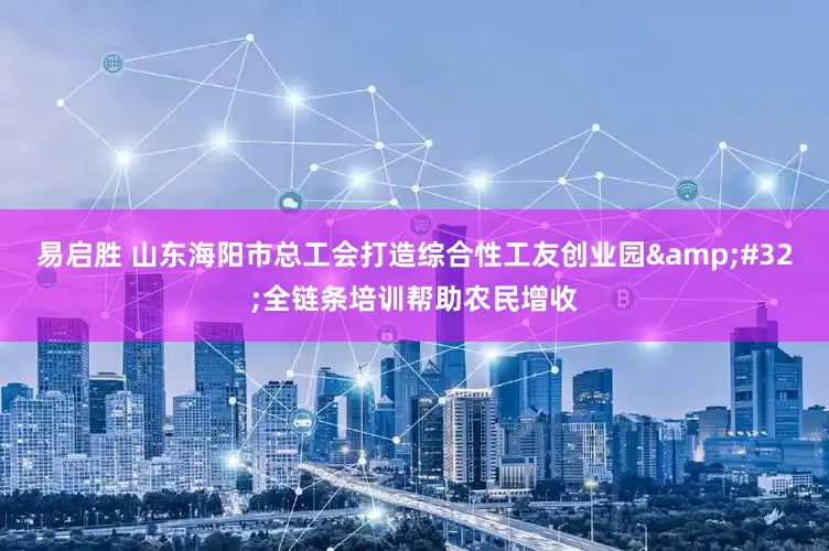 易启胜 山东海阳市总工会打造综合性工友创业园&#32;全链条培训帮助农民增收