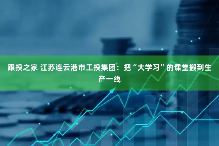 跟投之家 江苏连云港市工投集团：把“大学习”的课堂搬到生产一线