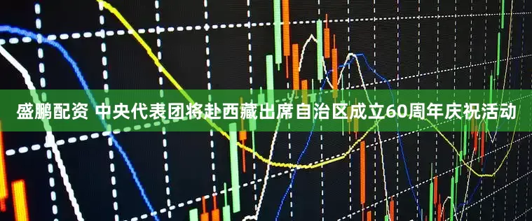 盛鹏配资 中央代表团将赴西藏出席自治区成立60周年庆祝活动