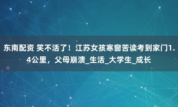 东南配资 笑不活了！江苏女孩寒窗苦读考到家门1.4公里，父母崩溃_生活_大学生_成长