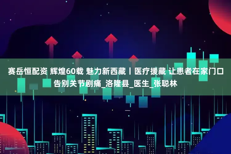 赛岳恒配资 辉煌60载 魅力新西藏丨医疗援藏 让患者在家门口告别关节剧痛_洛隆县_医生_张聪林