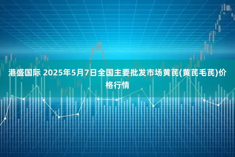 港盛国际 2025年5月7日全国主要批发市场黄芪(黄芪毛芪)价格行情