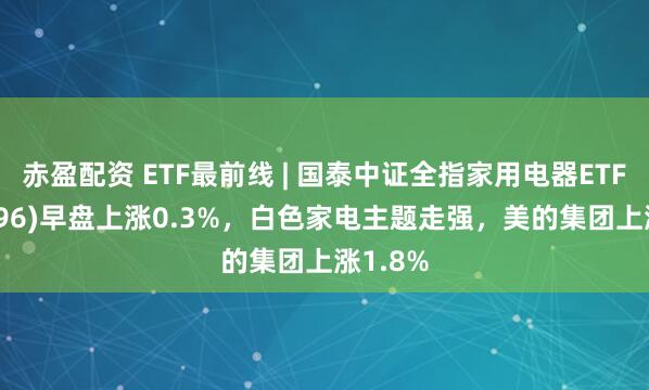 赤盈配资 ETF最前线 | 国泰中证全指家用电器ETF(159996)早盘上涨0.3%，白色家电主题走强，美的集团上涨1.8%