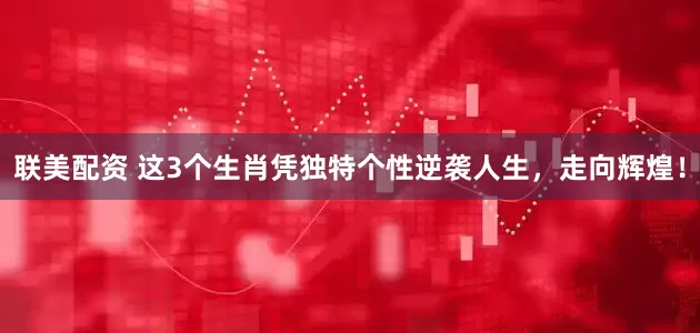 联美配资 这3个生肖凭独特个性逆袭人生，走向辉煌！