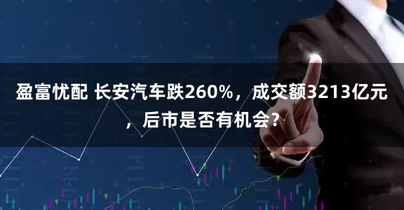 盈富忧配 长安汽车跌260%，成交额3213亿元，后市是否有机会？