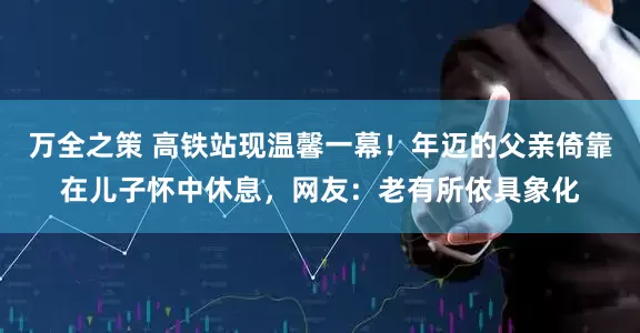 万全之策 高铁站现温馨一幕！年迈的父亲倚靠在儿子怀中休息，网友：老有所依具象化
