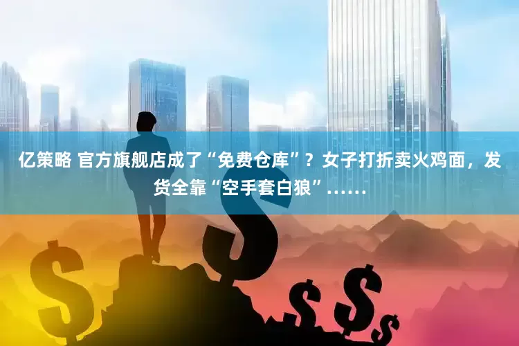 亿策略 官方旗舰店成了“免费仓库”？女子打折卖火鸡面，发货全靠“空手套白狼”……