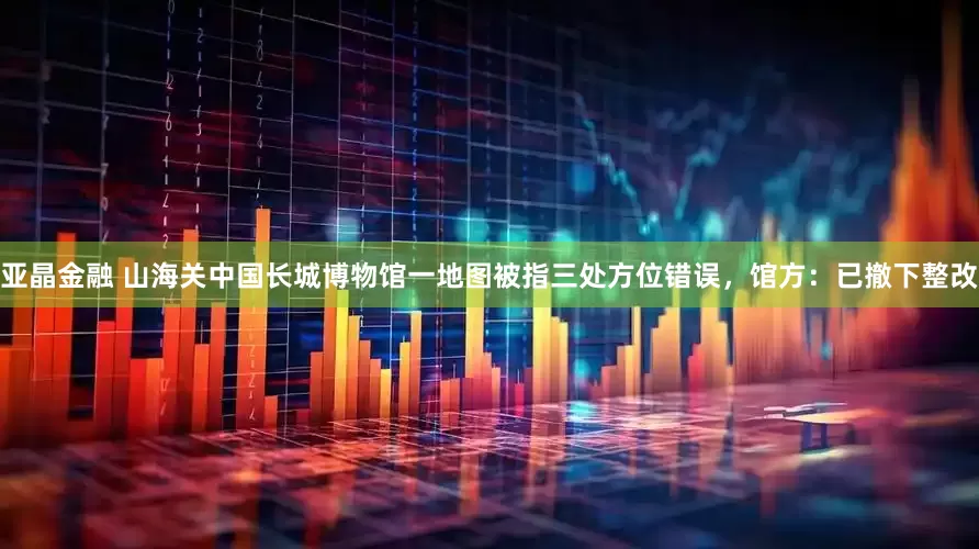 亚晶金融 山海关中国长城博物馆一地图被指三处方位错误，馆方：已撤下整改