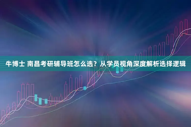 牛博士 南昌考研辅导班怎么选？从学员视角深度解析选择逻辑